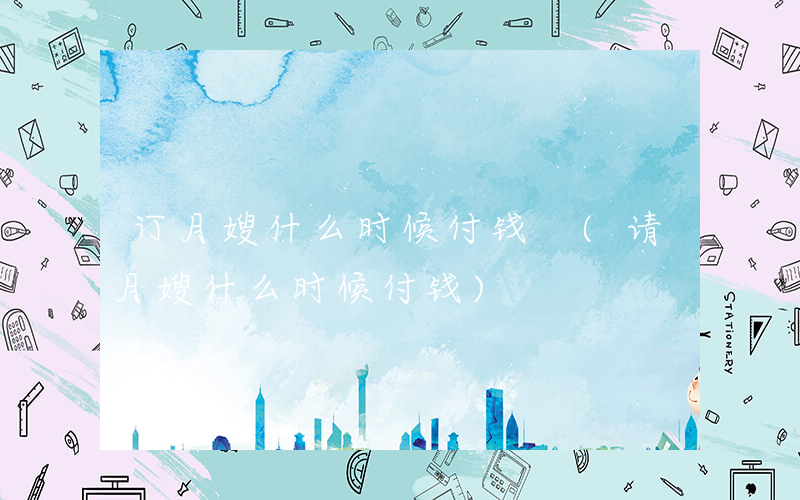 订月嫂什么时候付钱 (请月嫂什么时候付钱)